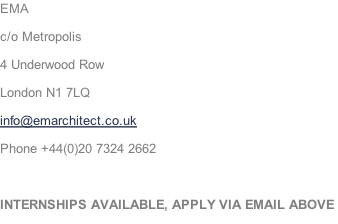 EMA c/o Metropolis  4 Underwood Row London N1 7LQ info@emarchitect.co.uk Phone +44(0)20 7324 2662  INTERNSHIPS AVAILABLE, APPLY VIA EMAIL ABOVE